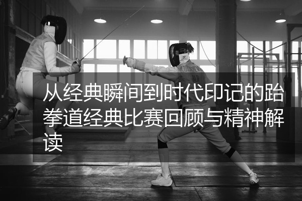 从经典瞬间到时代印记的跆拳道经典比赛回顾与精神解读